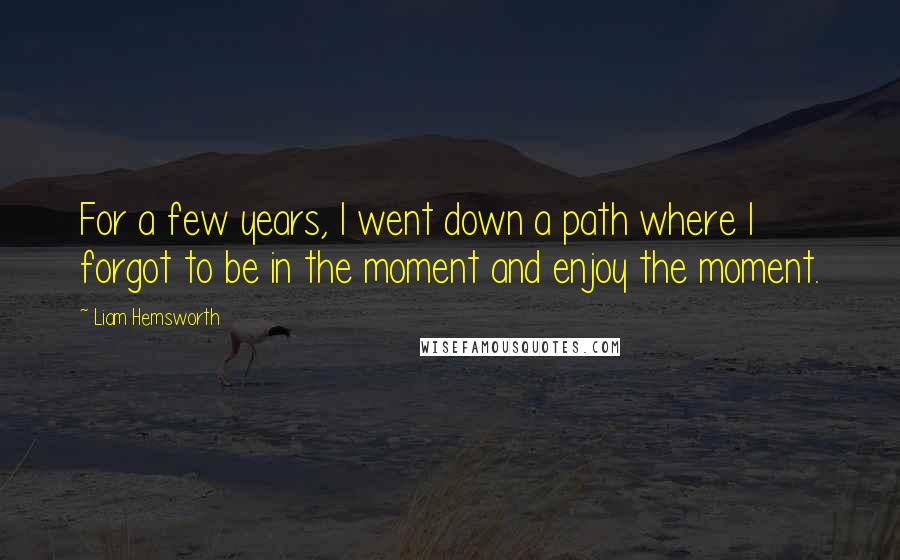 Liam Hemsworth Quotes: For a few years, I went down a path where I forgot to be in the moment and enjoy the moment.