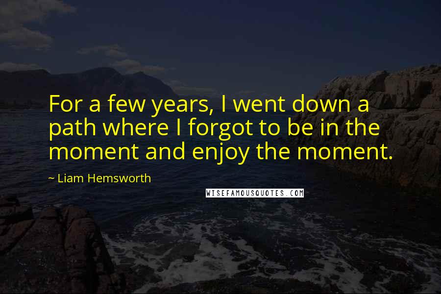 Liam Hemsworth Quotes: For a few years, I went down a path where I forgot to be in the moment and enjoy the moment.