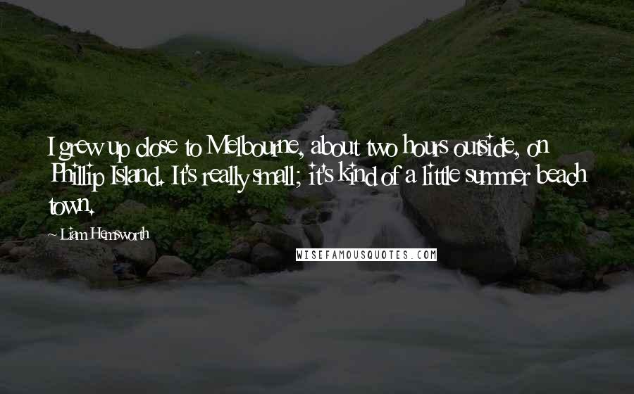 Liam Hemsworth Quotes: I grew up close to Melbourne, about two hours outside, on Phillip Island. It's really small; it's kind of a little summer beach town.