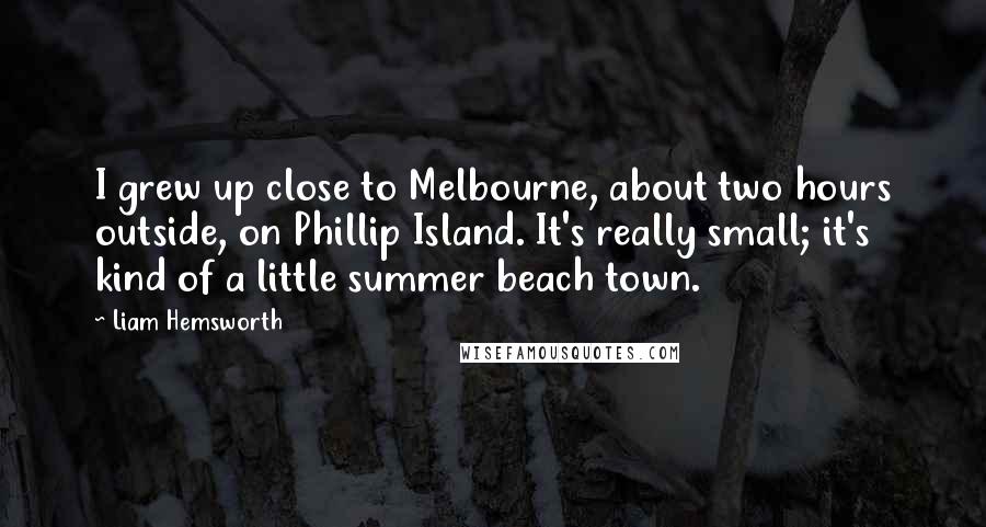 Liam Hemsworth Quotes: I grew up close to Melbourne, about two hours outside, on Phillip Island. It's really small; it's kind of a little summer beach town.