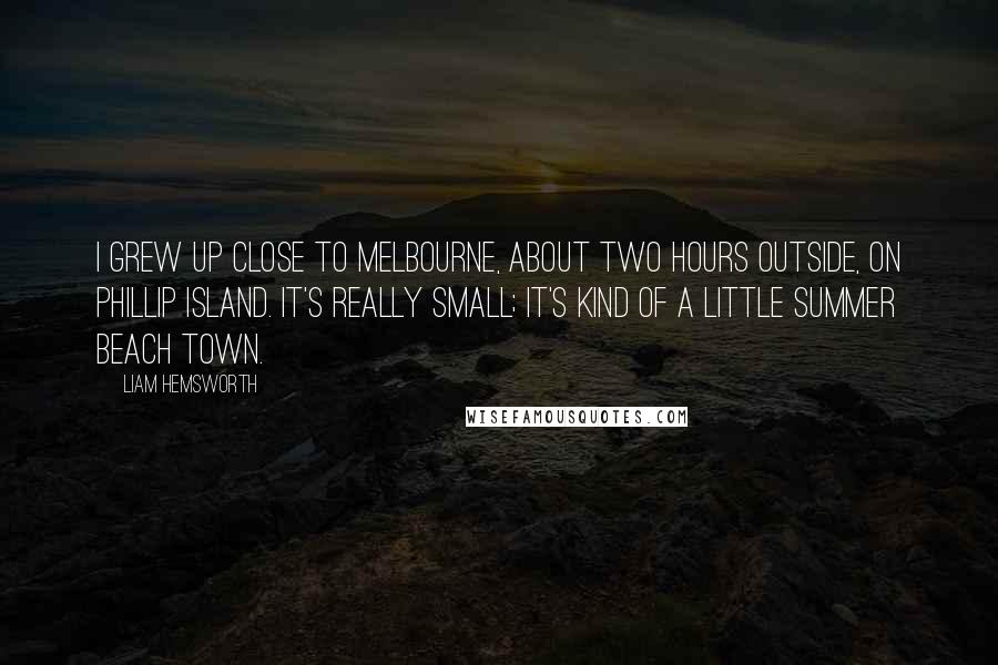 Liam Hemsworth Quotes: I grew up close to Melbourne, about two hours outside, on Phillip Island. It's really small; it's kind of a little summer beach town.