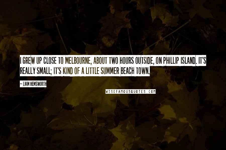 Liam Hemsworth Quotes: I grew up close to Melbourne, about two hours outside, on Phillip Island. It's really small; it's kind of a little summer beach town.