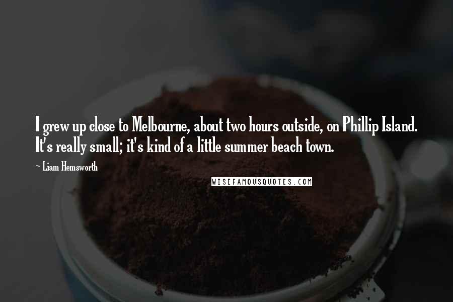 Liam Hemsworth Quotes: I grew up close to Melbourne, about two hours outside, on Phillip Island. It's really small; it's kind of a little summer beach town.