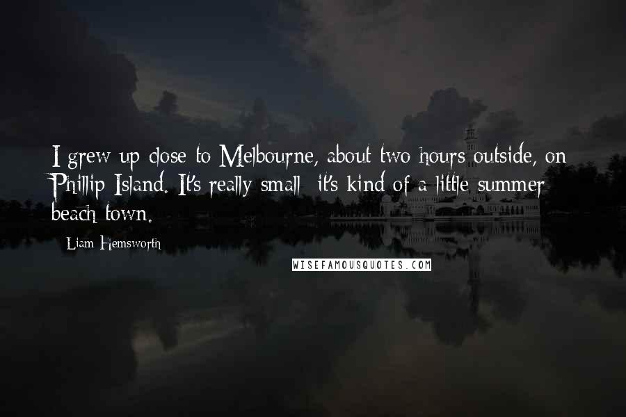 Liam Hemsworth Quotes: I grew up close to Melbourne, about two hours outside, on Phillip Island. It's really small; it's kind of a little summer beach town.