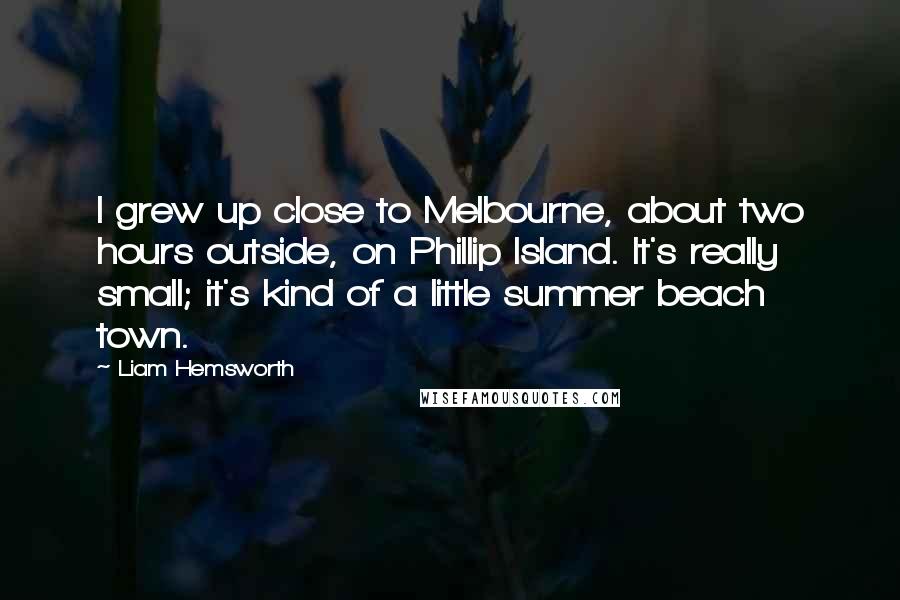 Liam Hemsworth Quotes: I grew up close to Melbourne, about two hours outside, on Phillip Island. It's really small; it's kind of a little summer beach town.