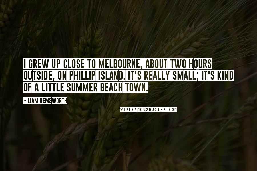 Liam Hemsworth Quotes: I grew up close to Melbourne, about two hours outside, on Phillip Island. It's really small; it's kind of a little summer beach town.