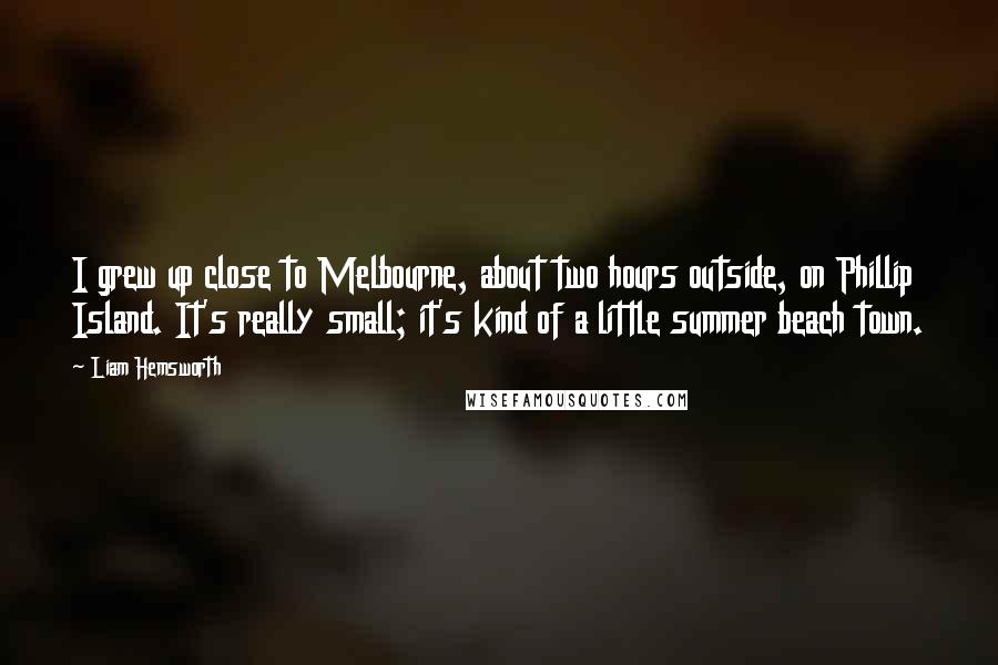 Liam Hemsworth Quotes: I grew up close to Melbourne, about two hours outside, on Phillip Island. It's really small; it's kind of a little summer beach town.