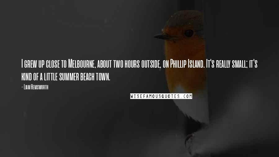 Liam Hemsworth Quotes: I grew up close to Melbourne, about two hours outside, on Phillip Island. It's really small; it's kind of a little summer beach town.