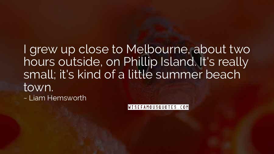 Liam Hemsworth Quotes: I grew up close to Melbourne, about two hours outside, on Phillip Island. It's really small; it's kind of a little summer beach town.