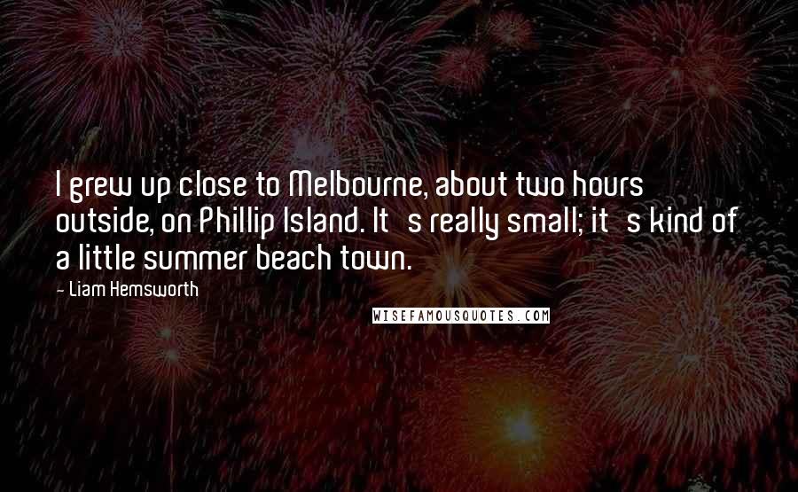 Liam Hemsworth Quotes: I grew up close to Melbourne, about two hours outside, on Phillip Island. It's really small; it's kind of a little summer beach town.