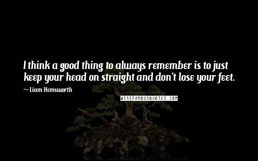 Liam Hemsworth Quotes: I think a good thing to always remember is to just keep your head on straight and don't lose your feet.