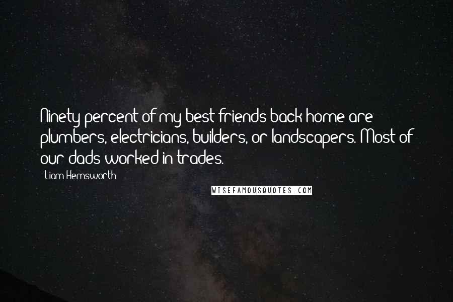 Liam Hemsworth Quotes: Ninety percent of my best friends back home are plumbers, electricians, builders, or landscapers. Most of our dads worked in trades.