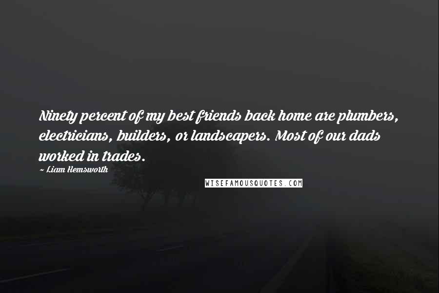 Liam Hemsworth Quotes: Ninety percent of my best friends back home are plumbers, electricians, builders, or landscapers. Most of our dads worked in trades.