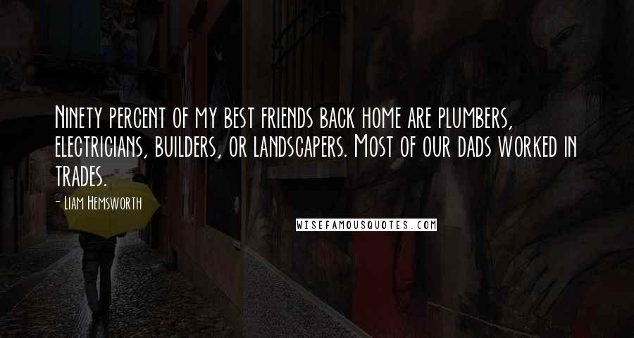 Liam Hemsworth Quotes: Ninety percent of my best friends back home are plumbers, electricians, builders, or landscapers. Most of our dads worked in trades.