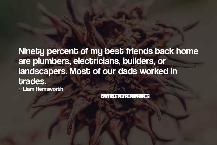 Liam Hemsworth Quotes: Ninety percent of my best friends back home are plumbers, electricians, builders, or landscapers. Most of our dads worked in trades.