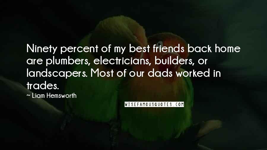 Liam Hemsworth Quotes: Ninety percent of my best friends back home are plumbers, electricians, builders, or landscapers. Most of our dads worked in trades.