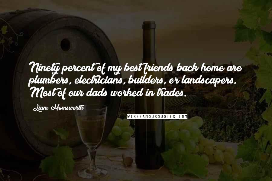 Liam Hemsworth Quotes: Ninety percent of my best friends back home are plumbers, electricians, builders, or landscapers. Most of our dads worked in trades.
