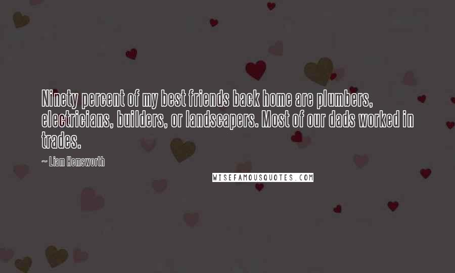 Liam Hemsworth Quotes: Ninety percent of my best friends back home are plumbers, electricians, builders, or landscapers. Most of our dads worked in trades.