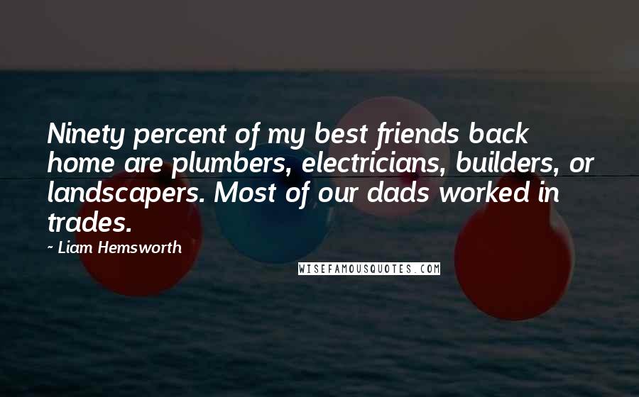 Liam Hemsworth Quotes: Ninety percent of my best friends back home are plumbers, electricians, builders, or landscapers. Most of our dads worked in trades.