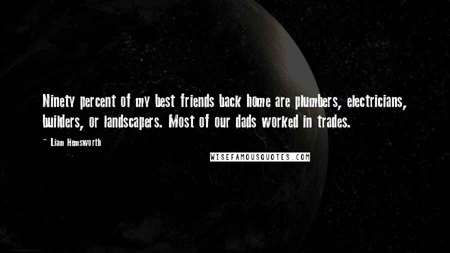 Liam Hemsworth Quotes: Ninety percent of my best friends back home are plumbers, electricians, builders, or landscapers. Most of our dads worked in trades.