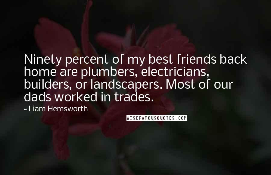 Liam Hemsworth Quotes: Ninety percent of my best friends back home are plumbers, electricians, builders, or landscapers. Most of our dads worked in trades.