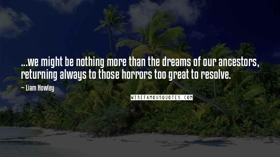 Liam Howley Quotes: ...we might be nothing more than the dreams of our ancestors, returning always to those horrors too great to resolve.