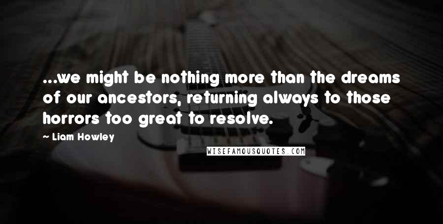 Liam Howley Quotes: ...we might be nothing more than the dreams of our ancestors, returning always to those horrors too great to resolve.
