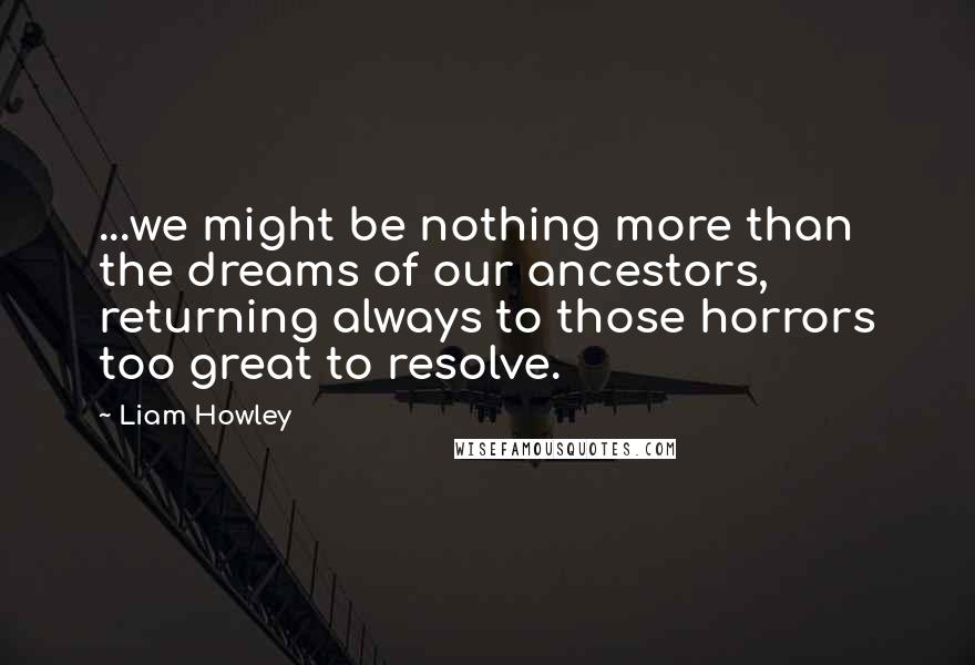 Liam Howley Quotes: ...we might be nothing more than the dreams of our ancestors, returning always to those horrors too great to resolve.