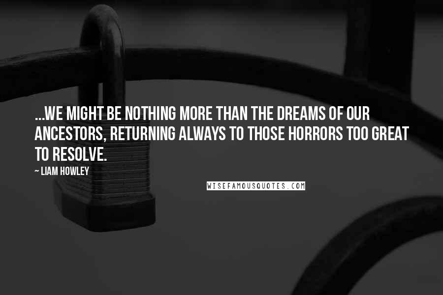Liam Howley Quotes: ...we might be nothing more than the dreams of our ancestors, returning always to those horrors too great to resolve.