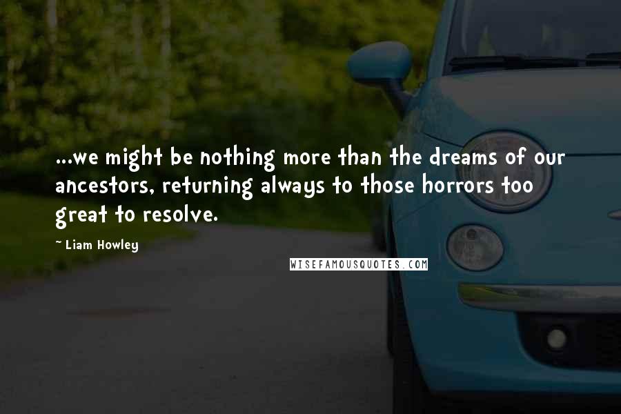 Liam Howley Quotes: ...we might be nothing more than the dreams of our ancestors, returning always to those horrors too great to resolve.