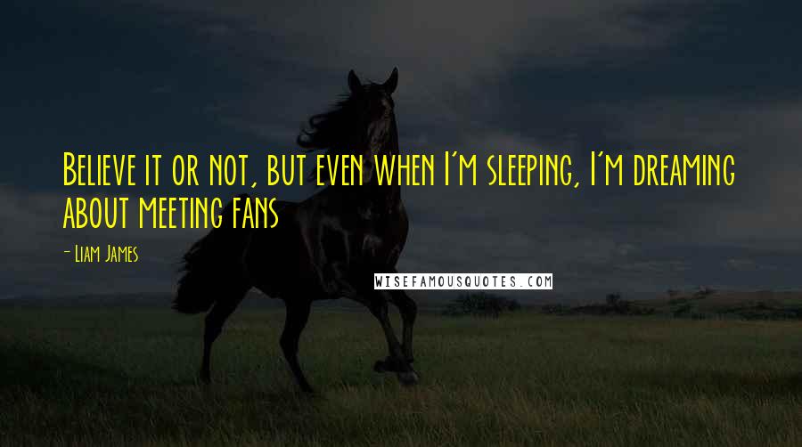 Liam James Quotes: Believe it or not, but even when I'm sleeping, I'm dreaming about meeting fans