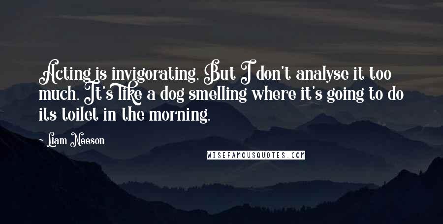 Liam Neeson Quotes: Acting is invigorating. But I don't analyse it too much. It's like a dog smelling where it's going to do its toilet in the morning.