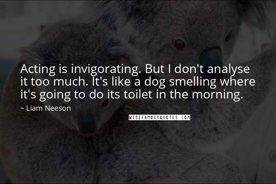 Liam Neeson Quotes: Acting is invigorating. But I don't analyse it too much. It's like a dog smelling where it's going to do its toilet in the morning.
