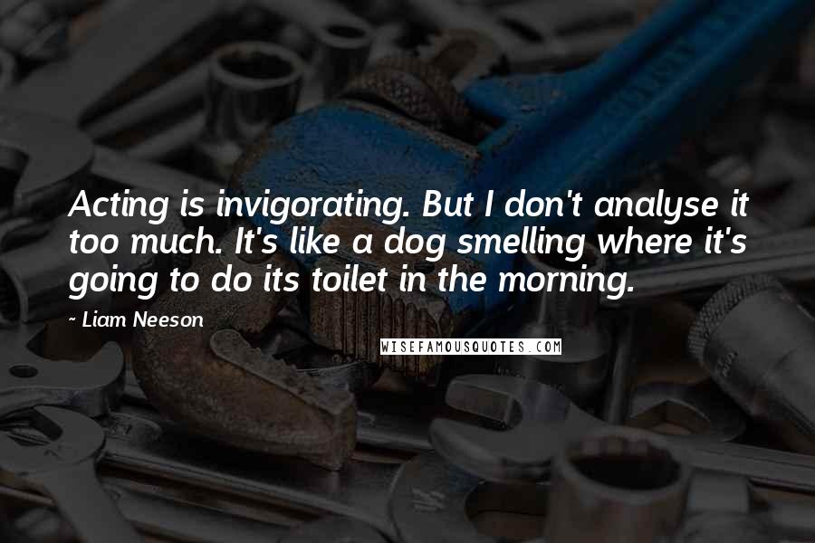 Liam Neeson Quotes: Acting is invigorating. But I don't analyse it too much. It's like a dog smelling where it's going to do its toilet in the morning.