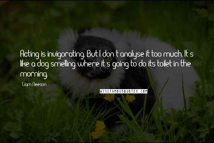 Liam Neeson Quotes: Acting is invigorating. But I don't analyse it too much. It's like a dog smelling where it's going to do its toilet in the morning.