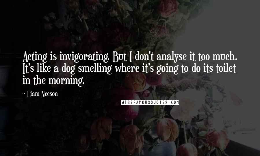Liam Neeson Quotes: Acting is invigorating. But I don't analyse it too much. It's like a dog smelling where it's going to do its toilet in the morning.