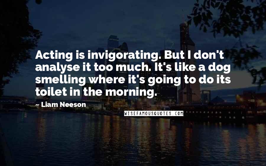 Liam Neeson Quotes: Acting is invigorating. But I don't analyse it too much. It's like a dog smelling where it's going to do its toilet in the morning.