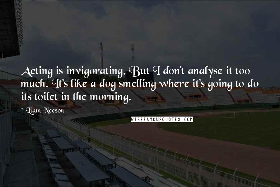 Liam Neeson Quotes: Acting is invigorating. But I don't analyse it too much. It's like a dog smelling where it's going to do its toilet in the morning.
