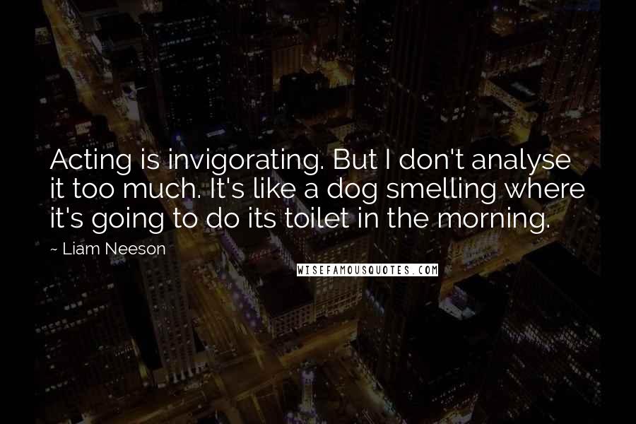 Liam Neeson Quotes: Acting is invigorating. But I don't analyse it too much. It's like a dog smelling where it's going to do its toilet in the morning.