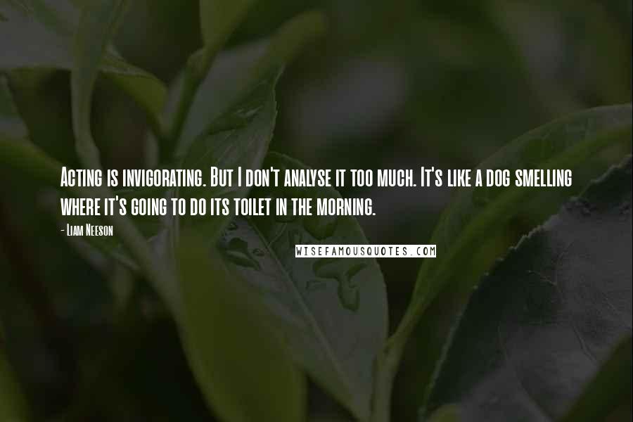 Liam Neeson Quotes: Acting is invigorating. But I don't analyse it too much. It's like a dog smelling where it's going to do its toilet in the morning.