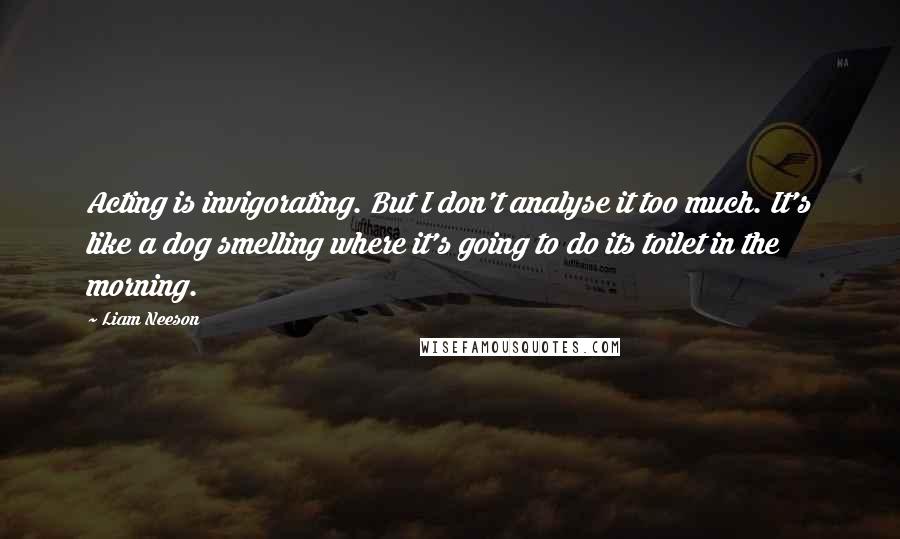 Liam Neeson Quotes: Acting is invigorating. But I don't analyse it too much. It's like a dog smelling where it's going to do its toilet in the morning.