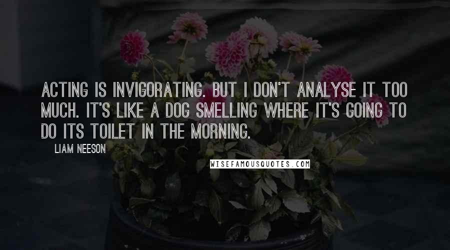 Liam Neeson Quotes: Acting is invigorating. But I don't analyse it too much. It's like a dog smelling where it's going to do its toilet in the morning.