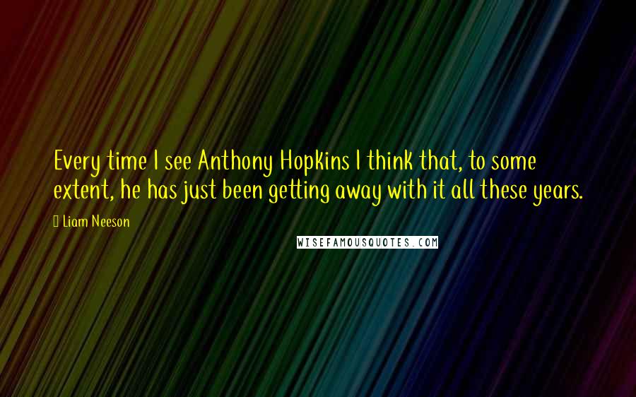 Liam Neeson Quotes: Every time I see Anthony Hopkins I think that, to some extent, he has just been getting away with it all these years.
