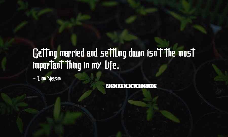 Liam Neeson Quotes: Getting married and settling down isn't the most important thing in my life.