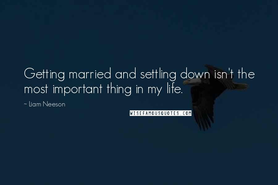 Liam Neeson Quotes: Getting married and settling down isn't the most important thing in my life.