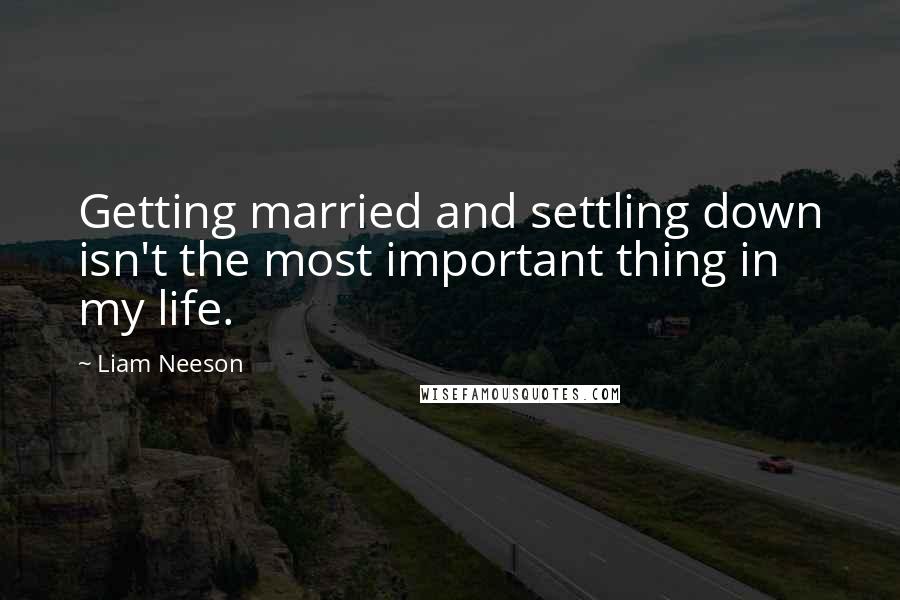 Liam Neeson Quotes: Getting married and settling down isn't the most important thing in my life.
