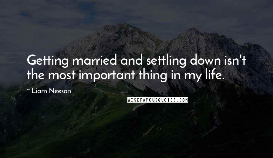 Liam Neeson Quotes: Getting married and settling down isn't the most important thing in my life.