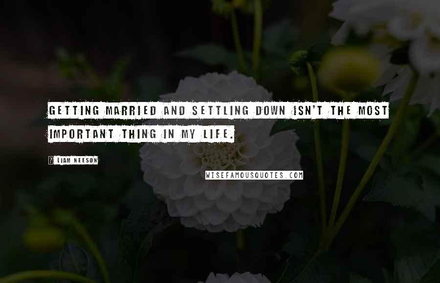 Liam Neeson Quotes: Getting married and settling down isn't the most important thing in my life.