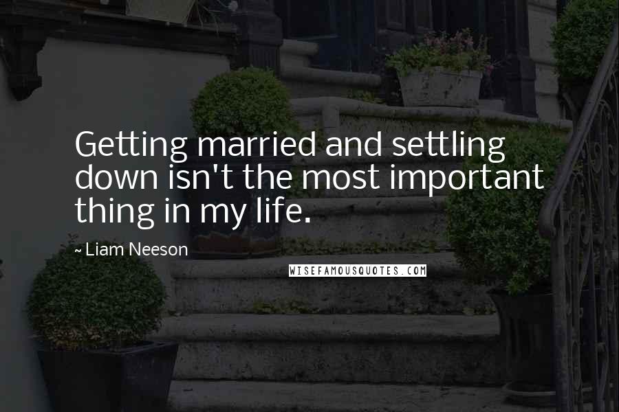 Liam Neeson Quotes: Getting married and settling down isn't the most important thing in my life.