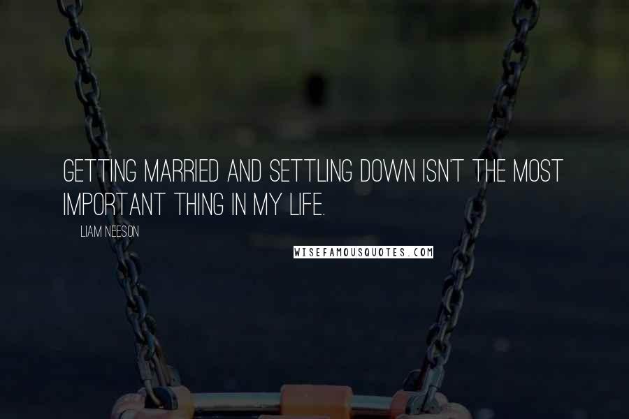 Liam Neeson Quotes: Getting married and settling down isn't the most important thing in my life.